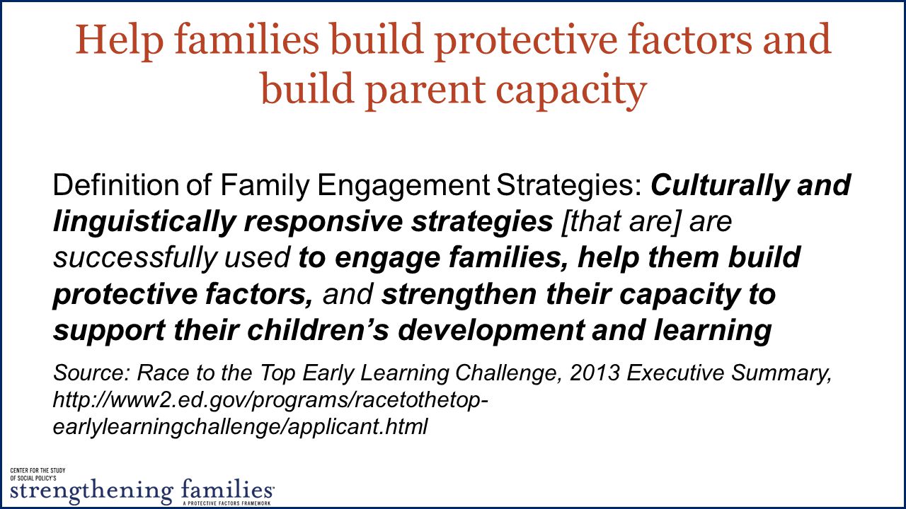Help families build protective factors and build parent capacity Definition of Family Engagement Strategies: Culturally and linguistically responsive strategies [that are] are successfully used to engage families, help them build protective factors, and strengthen their capacity to support their children’s development and learning Source: Race to the Top Early Learning Challenge, 2013 Executive Summary,   earlylearningchallenge/applicant.html