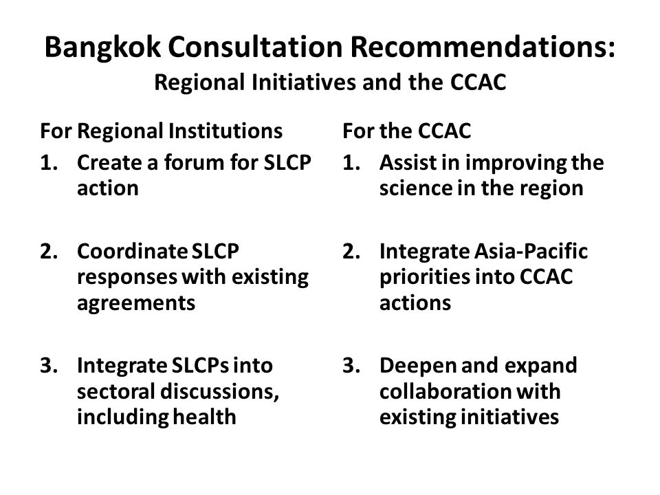 Bangkok Consultation Recommendations: Regional Initiatives and the CCAC For Regional Institutions 1.Create a forum for SLCP action 2.Coordinate SLCP responses with existing agreements 3.Integrate SLCPs into sectoral discussions, including health For the CCAC 1.Assist in improving the science in the region 2.Integrate Asia-Pacific priorities into CCAC actions 3.Deepen and expand collaboration with existing initiatives