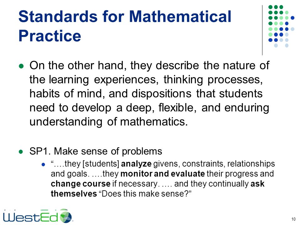 Standards for Mathematical Practice On the other hand, they describe the nature of the learning experiences, thinking processes, habits of mind, and dispositions that students need to develop a deep, flexible, and enduring understanding of mathematics.