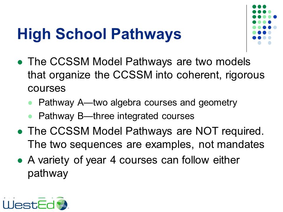 High School Pathways The CCSSM Model Pathways are two models that organize the CCSSM into coherent, rigorous courses Pathway A—two algebra courses and geometry Pathway B—three integrated courses The CCSSM Model Pathways are NOT required.