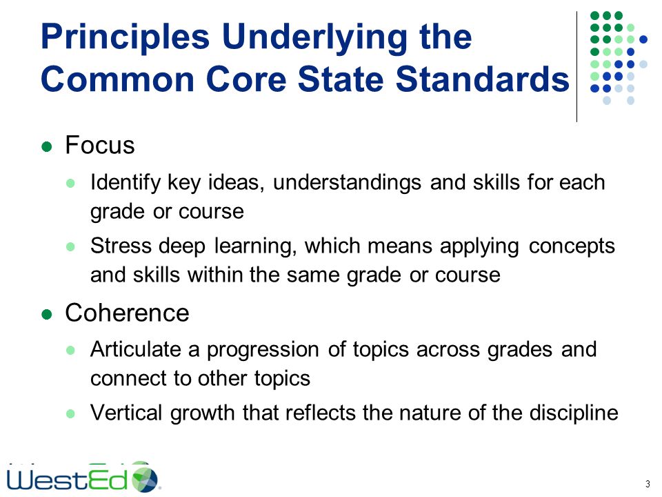 Principles Underlying the Common Core State Standards Focus Identify key ideas, understandings and skills for each grade or course Stress deep learning, which means applying concepts and skills within the same grade or course Coherence Articulate a progression of topics across grades and connect to other topics Vertical growth that reflects the nature of the discipline 3