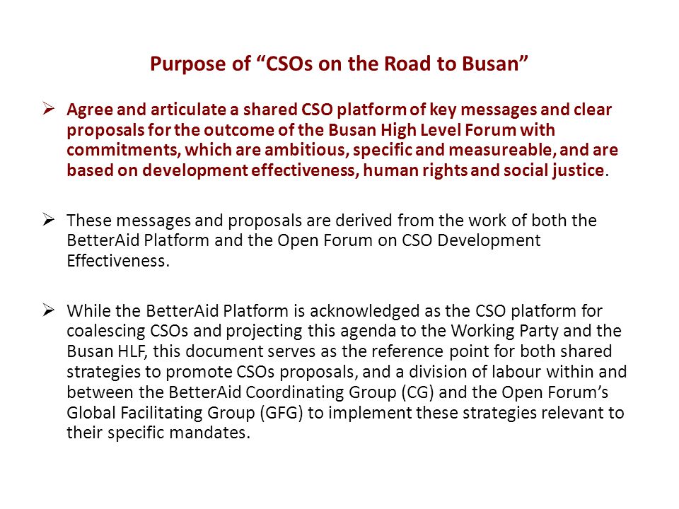 Purpose of CSOs on the Road to Busan  Agree and articulate a shared CSO platform of key messages and clear proposals for the outcome of the Busan High Level Forum with commitments, which are ambitious, specific and measureable, and are based on development effectiveness, human rights and social justice.