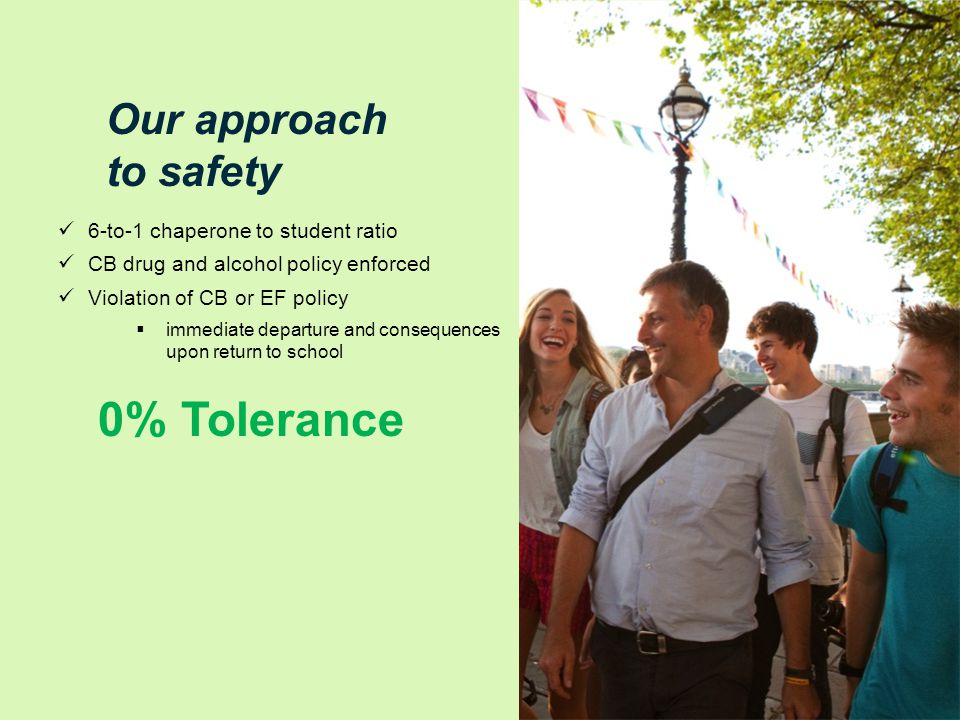 Our approach to safety 6-to-1 chaperone to student ratio CB drug and alcohol policy enforced Violation of CB or EF policy  immediate departure and consequences upon return to school 0% Tolerance