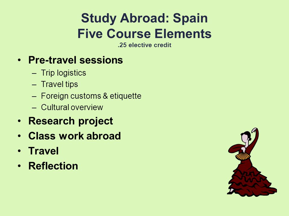 Study Abroad: Spain Five Course Elements.25 elective credit Pre-travel sessions –Trip logistics –Travel tips –Foreign customs & etiquette –Cultural overview Research project Class work abroad Travel Reflection