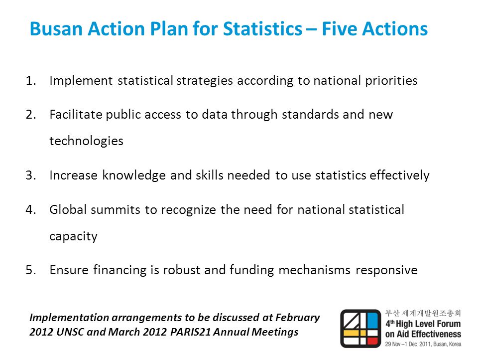 Busan Action Plan for Statistics – Five Actions 1.Implement statistical strategies according to national priorities 2.Facilitate public access to data through standards and new technologies 3.Increase knowledge and skills needed to use statistics effectively 4.Global summits to recognize the need for national statistical capacity 5.Ensure financing is robust and funding mechanisms responsive Implementation arrangements to be discussed at February 2012 UNSC and March 2012 PARIS21 Annual Meetings