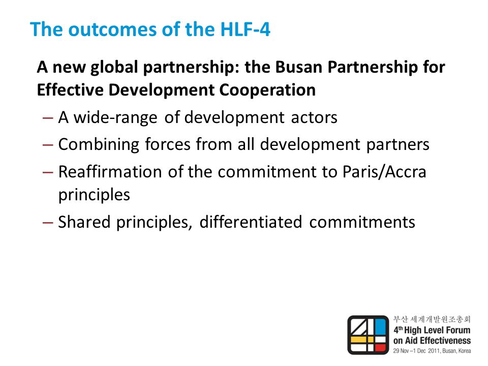 The outcomes of the HLF-4 A new global partnership: the Busan Partnership for Effective Development Cooperation – A wide-range of development actors – Combining forces from all development partners – Reaffirmation of the commitment to Paris/Accra principles – Shared principles, differentiated commitments