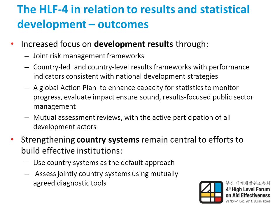 The HLF-4 in relation to results and statistical development – outcomes Increased focus on development results through: – Joint risk management frameworks – Country-led and country-level results frameworks with performance indicators consistent with national development strategies – A global Action Plan to enhance capacity for statistics to monitor progress, evaluate impact ensure sound, results-focused public sector management – Mutual assessment reviews, with the active participation of all development actors Strengthening country systems remain central to efforts to build effective institutions: – Use country systems as the default approach – Assess jointly country systems using mutually agreed diagnostic tools