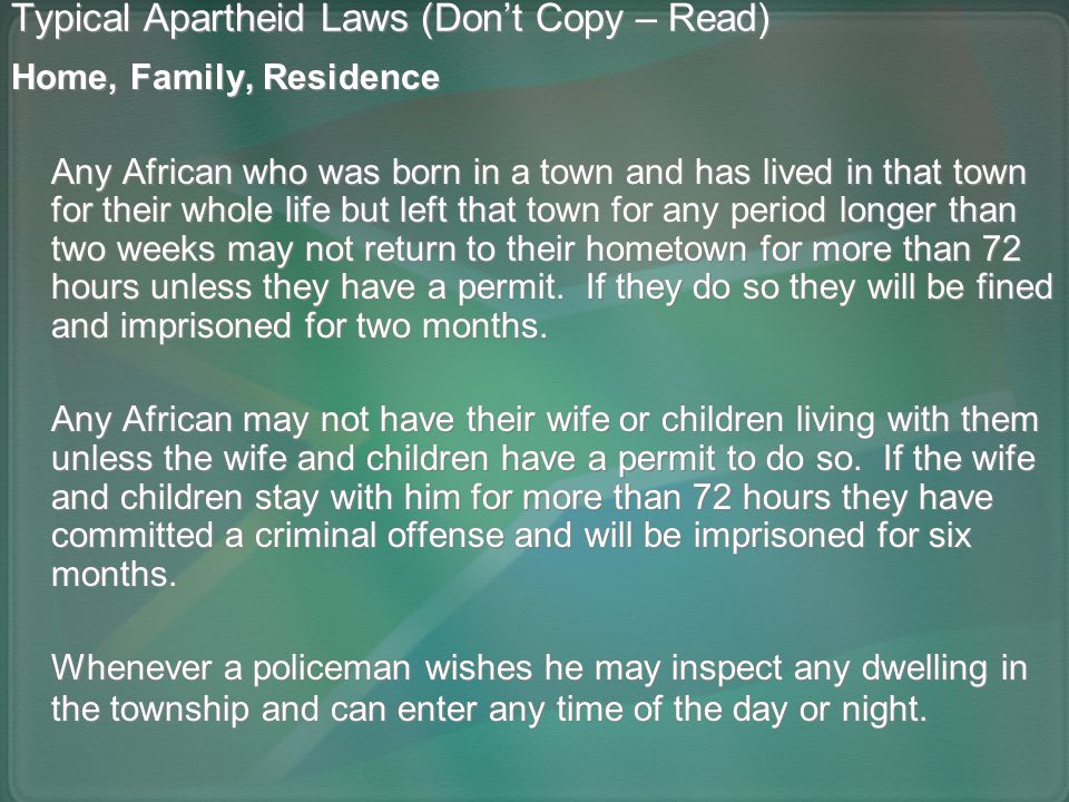 Typical Apartheid Laws (Don’t Copy – Read) Home, Family, Residence Any African who was born in a town and has lived in that town for their whole life but left that town for any period longer than two weeks may not return to their hometown for more than 72 hours unless they have a permit.