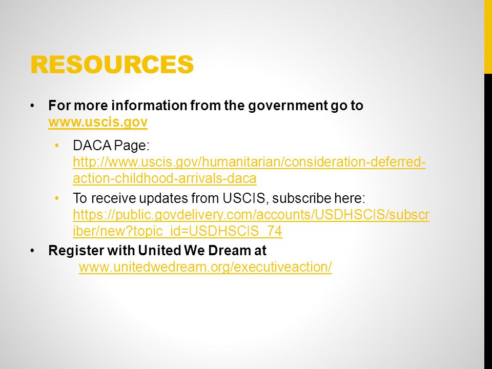 RESOURCES For more information from the government go to     DACA Page:   action-childhood-arrivals-daca   action-childhood-arrivals-daca To receive updates from USCIS, subscribe here:   iber/new topic_id=USDHSCIS_74   iber/new topic_id=USDHSCIS_74 Register with United We Dream at