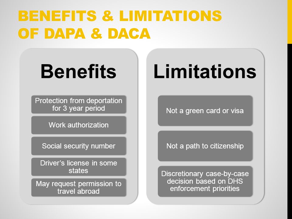 BENEFITS & LIMITATIONS OF DAPA & DACA Benefits Protection from deportation for 3 year period Work authorization Social security number Driver’s license in some states May request permission to travel abroad Limitations Not a green card or visaNot a path to citizenship Discretionary case-by-case decision based on DHS enforcement priorities