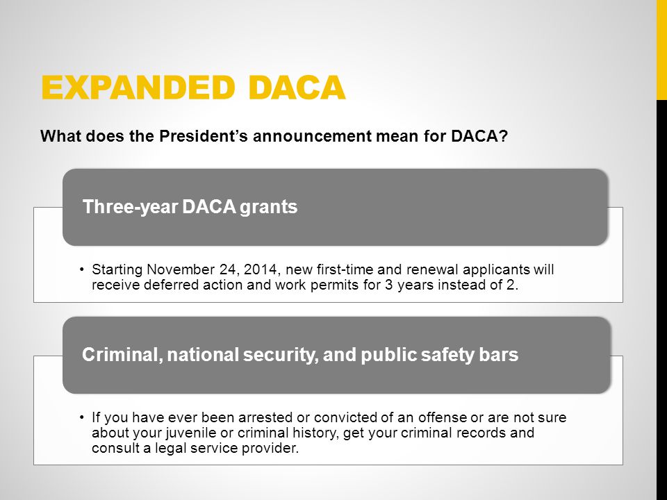 EXPANDED DACA Starting November 24, 2014, new first-time and renewal applicants will receive deferred action and work permits for 3 years instead of 2.