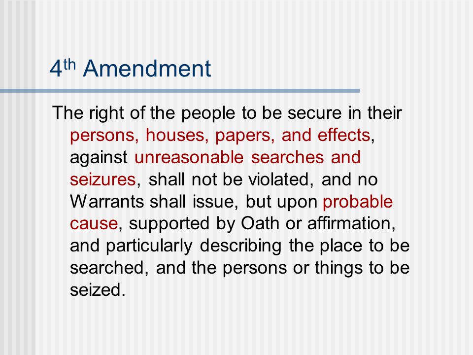 4 th Amendment The right of the people to be secure in their persons, houses, papers, and effects, against unreasonable searches and seizures, shall not be violated, and no Warrants shall issue, but upon probable cause, supported by Oath or affirmation, and particularly describing the place to be searched, and the persons or things to be seized.