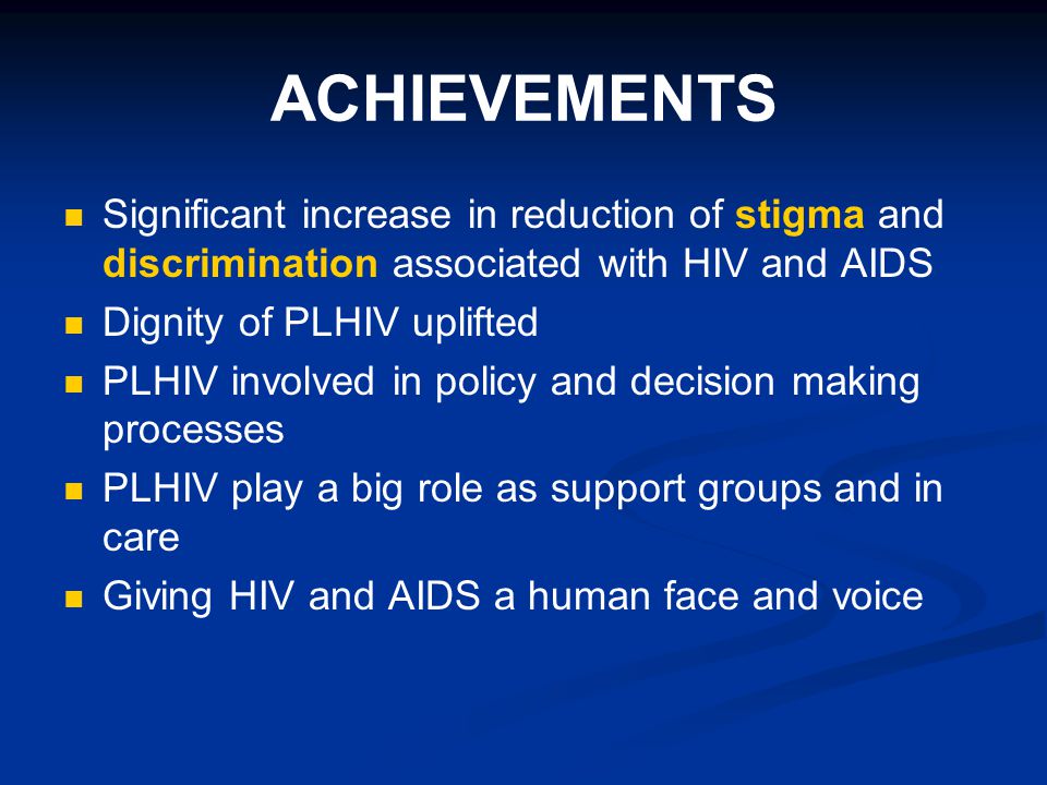 ACHIEVEMENTS Significant increase in reduction of stigma and discrimination associated with HIV and AIDS Dignity of PLHIV uplifted PLHIV involved in policy and decision making processes PLHIV play a big role as support groups and in care Giving HIV and AIDS a human face and voice