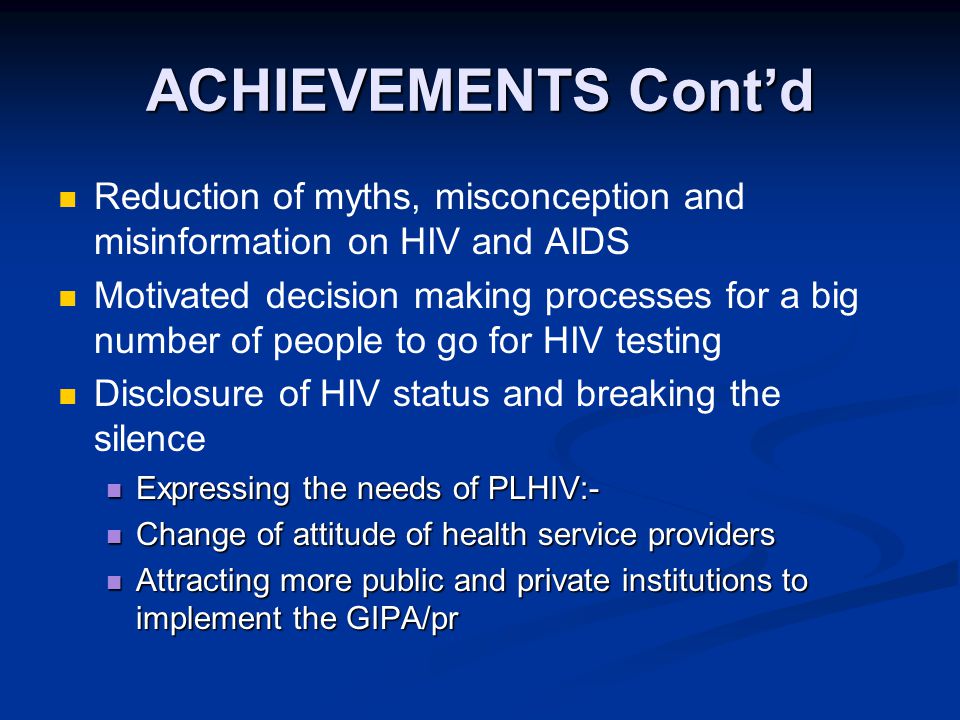 ACHIEVEMENTS Cont’d Reduction of myths, misconception and misinformation on HIV and AIDS Motivated decision making processes for a big number of people to go for HIV testing Disclosure of HIV status and breaking the silence Expressing the needs of PLHIV:- Expressing the needs of PLHIV:- Change of attitude of health service providers Change of attitude of health service providers Attracting more public and private institutions to implement the GIPA/pr Attracting more public and private institutions to implement the GIPA/pr