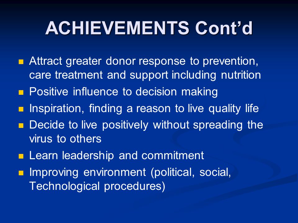 ACHIEVEMENTS Cont’d Attract greater donor response to prevention, care treatment and support including nutrition Positive influence to decision making Inspiration, finding a reason to live quality life Decide to live positively without spreading the virus to others Learn leadership and commitment Improving environment (political, social, Technological procedures)