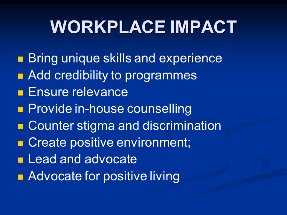 WORKPLACE IMPACT Bring unique skills and experience Add credibility to programmes Ensure relevance Provide in-house counselling Counter stigma and discrimination Create positive environment; Lead and advocate Advocate for positive living