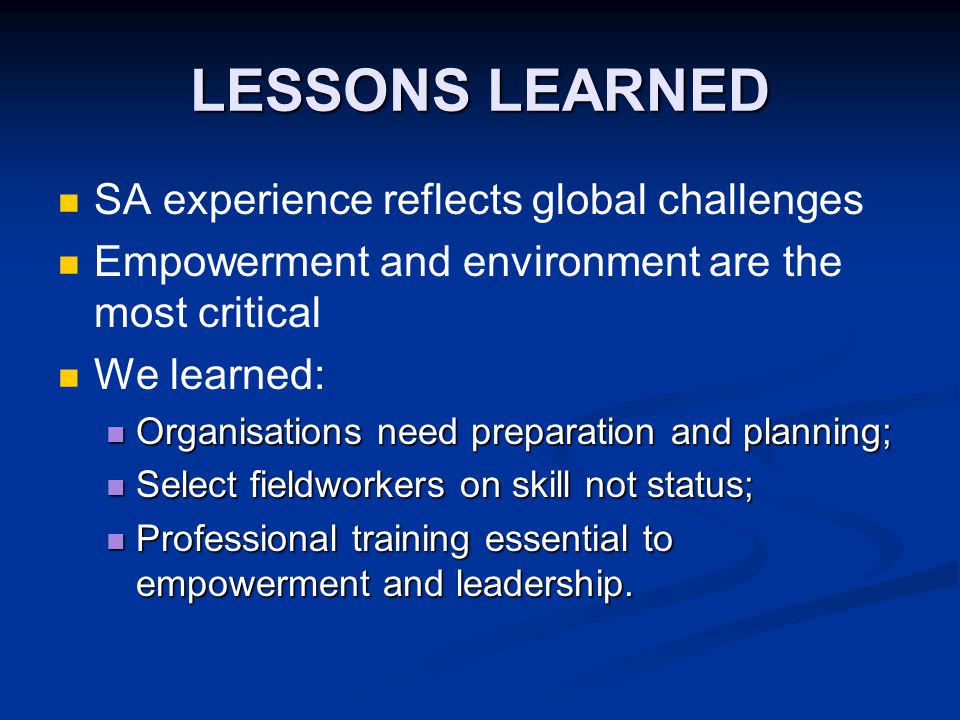 LESSONS LEARNED SA experience reflects global challenges Empowerment and environment are the most critical We learned: Organisations need preparation and planning; Organisations need preparation and planning; Select fieldworkers on skill not status; Select fieldworkers on skill not status; Professional training essential to empowerment and leadership.