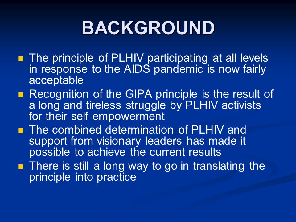 BACKGROUND The principle of PLHIV participating at all levels in response to the AIDS pandemic is now fairly acceptable Recognition of the GIPA principle is the result of a long and tireless struggle by PLHIV activists for their self empowerment The combined determination of PLHIV and support from visionary leaders has made it possible to achieve the current results There is still a long way to go in translating the principle into practice