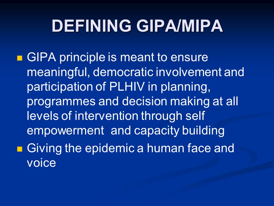 DEFINING GIPA/MIPA GIPA principle is meant to ensure meaningful, democratic involvement and participation of PLHIV in planning, programmes and decision making at all levels of intervention through self empowerment and capacity building Giving the epidemic a human face and voice