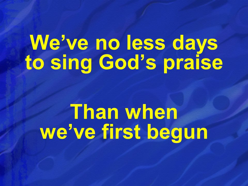 We’ve no less days to sing God’s praise Than when we’ve first begun