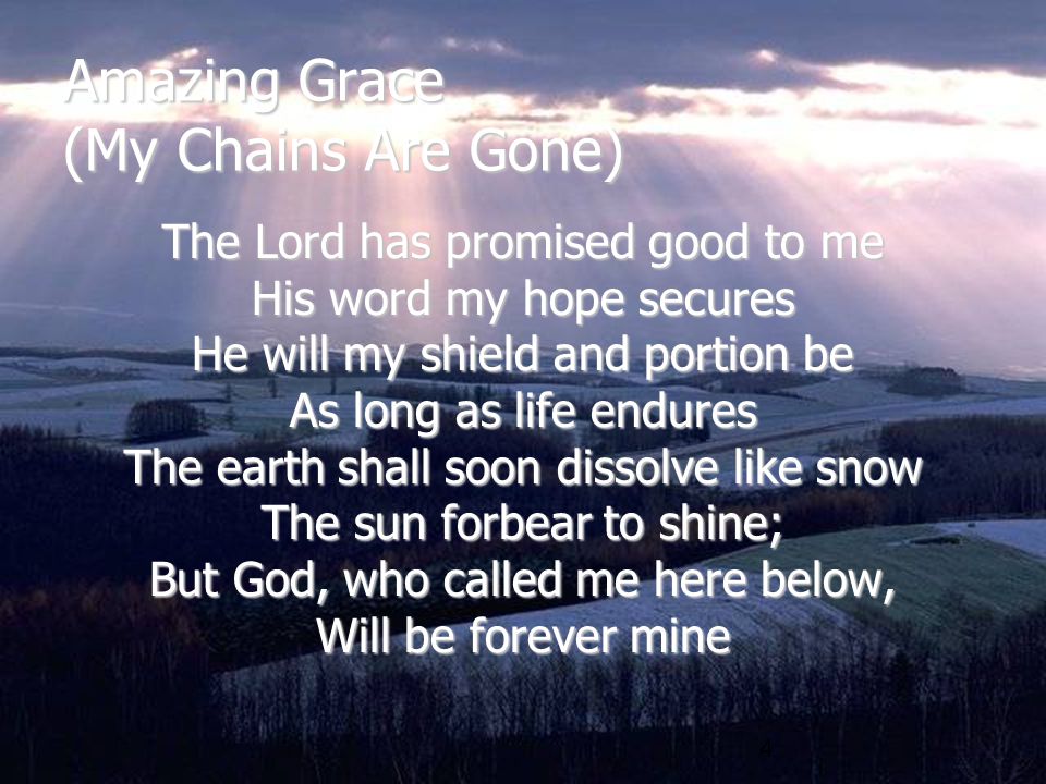 4 Amazing Grace (My Chains Are Gone) The Lord has promised good to me His word my hope secures He will my shield and portion be As long as life endures The earth shall soon dissolve like snow The sun forbear to shine; But God, who called me here below, Will be forever mine