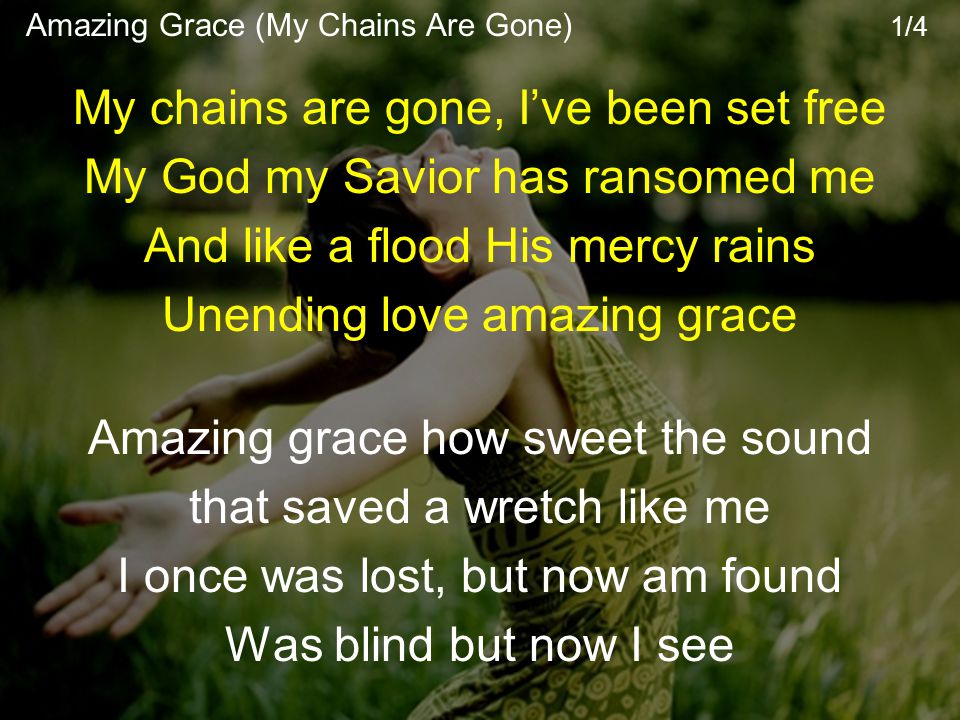 My chains are gone, I’ve been set free My God my Savior has ransomed me And like a flood His mercy rains Unending love amazing grace Amazing grace how sweet the sound that saved a wretch like me I once was lost, but now am found Was blind but now I see Amazing Grace (My Chains Are Gone) 1/4