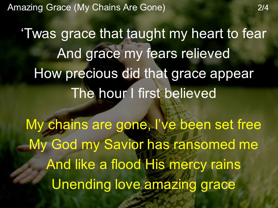 ‘Twas grace that taught my heart to fear And grace my fears relieved How precious did that grace appear The hour I first believed My chains are gone, I’ve been set free My God my Savior has ransomed me And like a flood His mercy rains Unending love amazing grace Amazing Grace (My Chains Are Gone) 2/4
