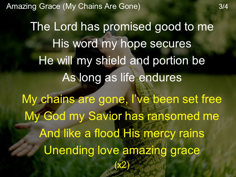 The Lord has promised good to me His word my hope secures He will my shield and portion be As long as life endures My chains are gone, I’ve been set free My God my Savior has ransomed me And like a flood His mercy rains Unending love amazing grace (x2) Amazing Grace (My Chains Are Gone) 3/4