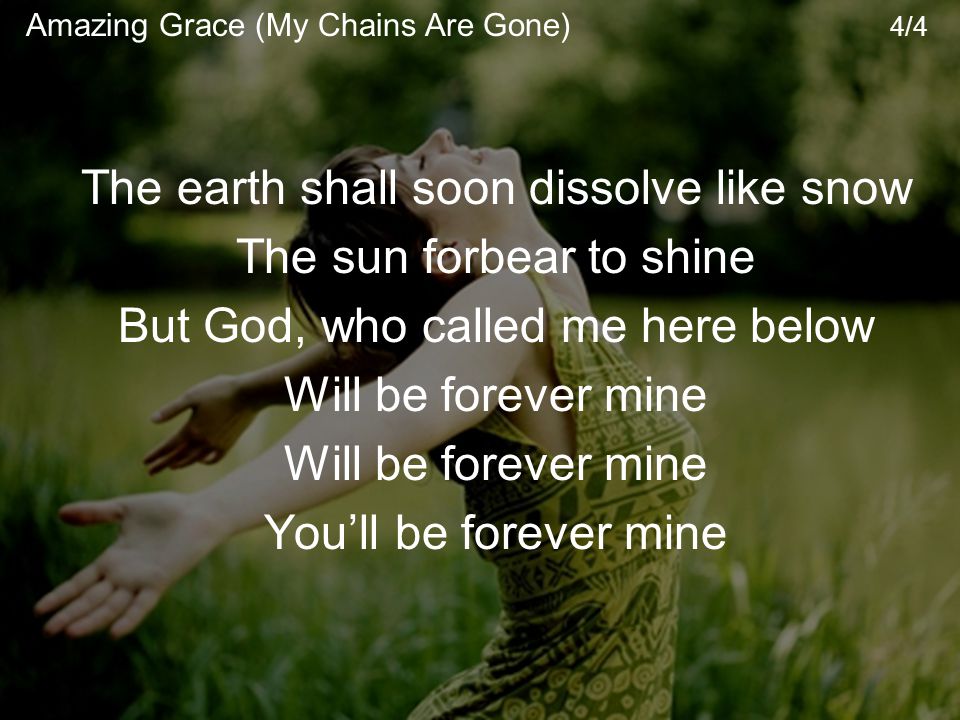 The earth shall soon dissolve like snow The sun forbear to shine But God, who called me here below Will be forever mine You’ll be forever mine Amazing Grace (My Chains Are Gone) 4/4