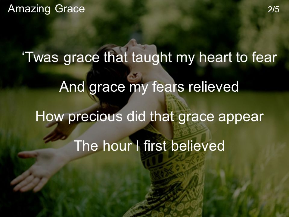 ‘Twas grace that taught my heart to fear And grace my fears relieved How precious did that grace appear The hour I first believed Amazing Grace 2/5