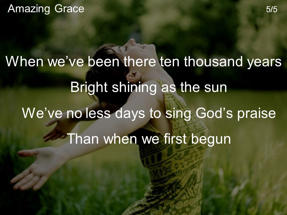 When we’ve been there ten thousand years Bright shining as the sun We’ve no less days to sing God’s praise Than when we first begun Amazing Grace 5/5