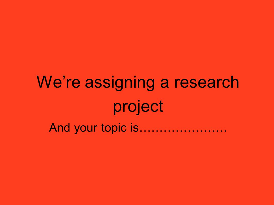 We’re assigning a research project And your topic is………………….