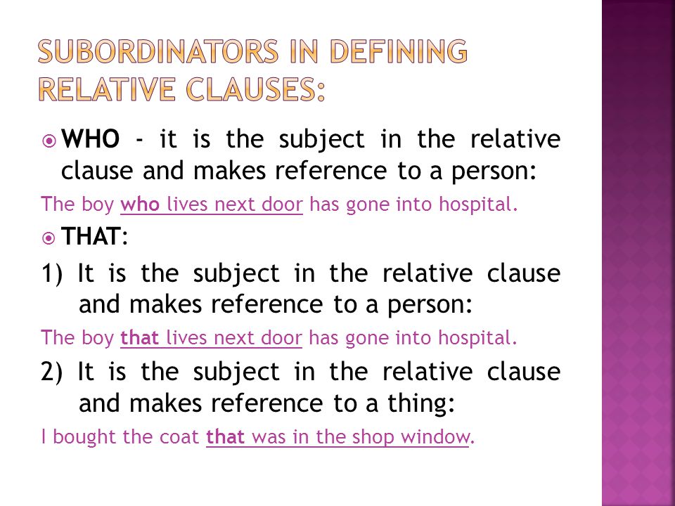  WHO - it is the subject in the relative clause and makes reference to a person: The boy who lives next door has gone into hospital.