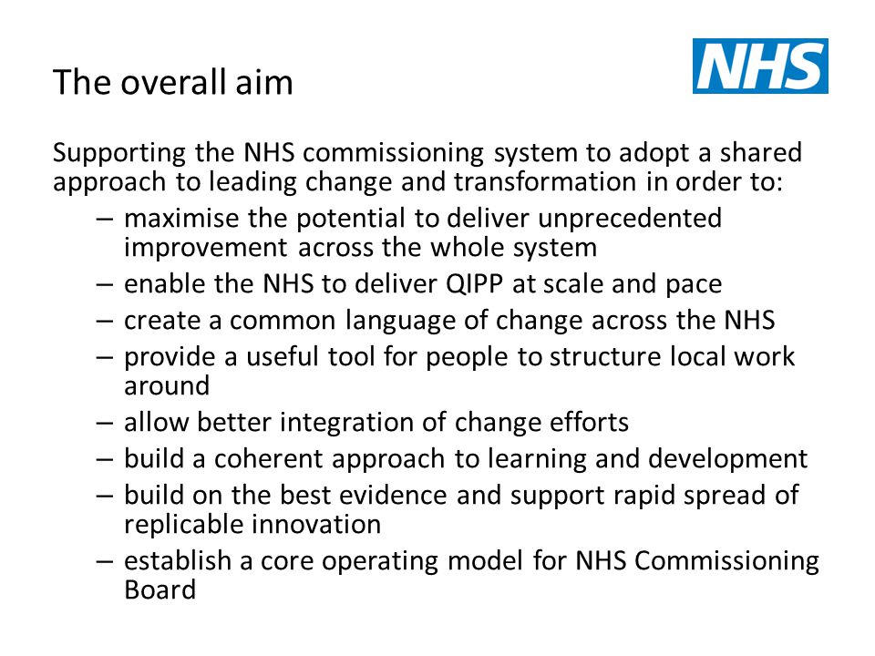 The overall aim Supporting the NHS commissioning system to adopt a shared approach to leading change and transformation in order to: – maximise the potential to deliver unprecedented improvement across the whole system – enable the NHS to deliver QIPP at scale and pace – create a common language of change across the NHS – provide a useful tool for people to structure local work around – allow better integration of change efforts – build a coherent approach to learning and development – build on the best evidence and support rapid spread of replicable innovation – establish a core operating model for NHS Commissioning Board