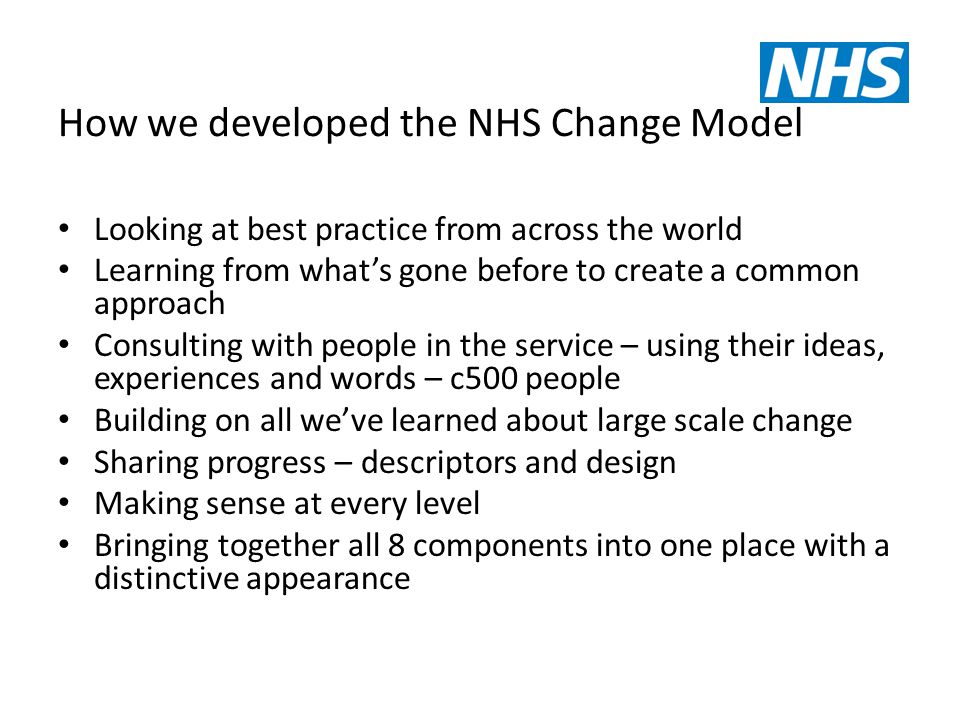 How we developed the NHS Change Model Looking at best practice from across the world Learning from what’s gone before to create a common approach Consulting with people in the service – using their ideas, experiences and words – c500 people Building on all we’ve learned about large scale change Sharing progress – descriptors and design Making sense at every level Bringing together all 8 components into one place with a distinctive appearance