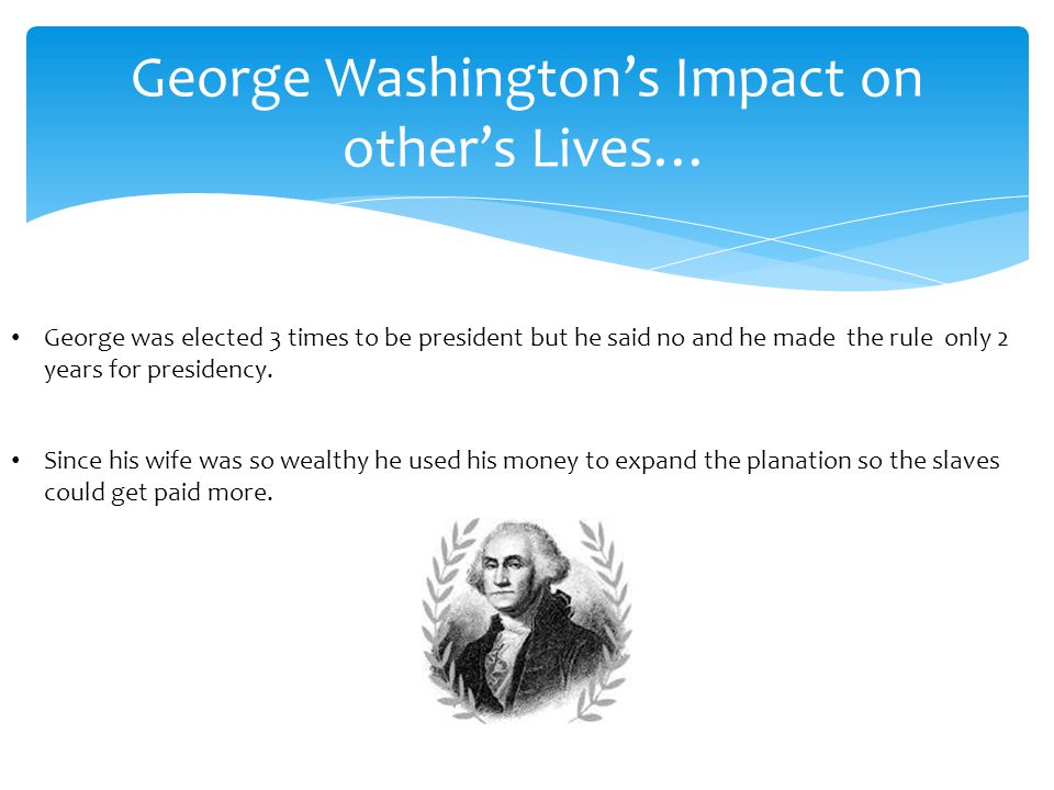 George Washington’s Impact on other’s Lives… George was elected 3 times to be president but he said no and he made the rule only 2 years for presidency.