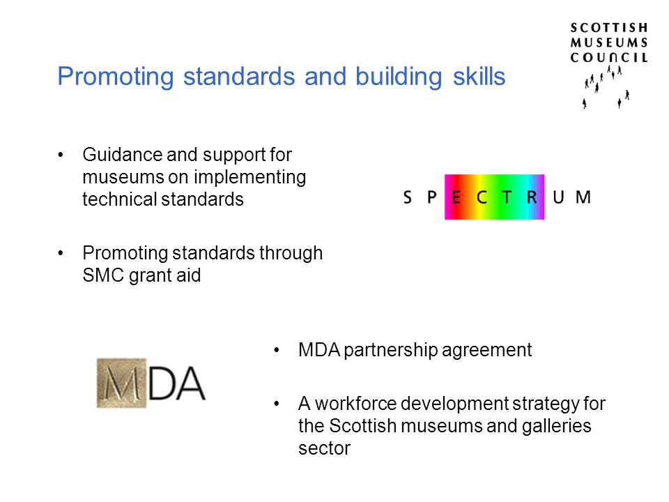 Promoting standards and building skills Guidance and support for museums on implementing technical standards Promoting standards through SMC grant aid MDA partnership agreement A workforce development strategy for the Scottish museums and galleries sector
