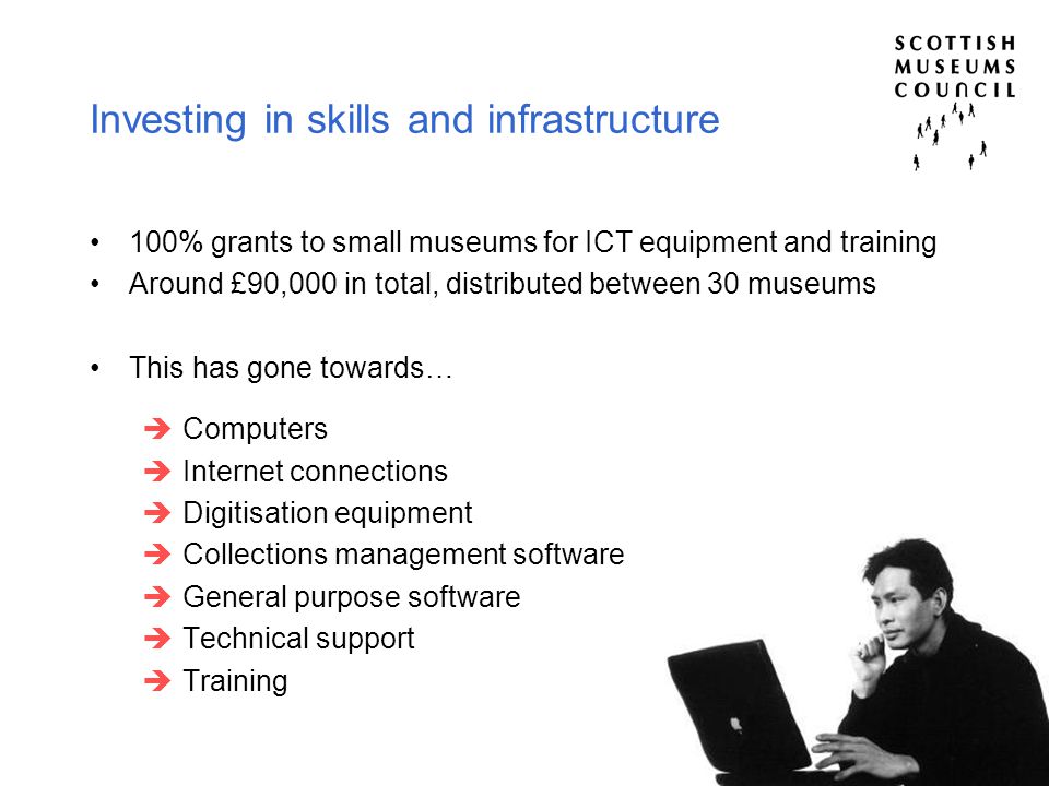 Investing in skills and infrastructure 100% grants to small museums for ICT equipment and training Around £90,000 in total, distributed between 30 museums This has gone towards…  Computers  Internet connections  Digitisation equipment  Collections management software  General purpose software  Technical support  Training