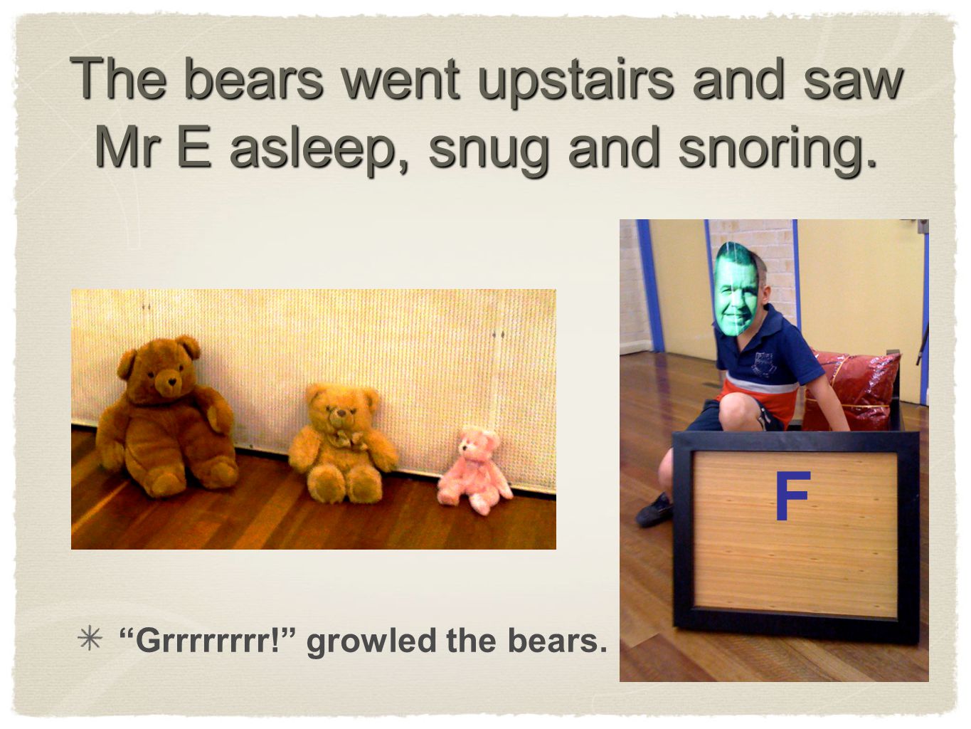 The bears went upstairs and saw Mr E asleep, snug and snoring. Grrrrrrrr! growled the bears. F