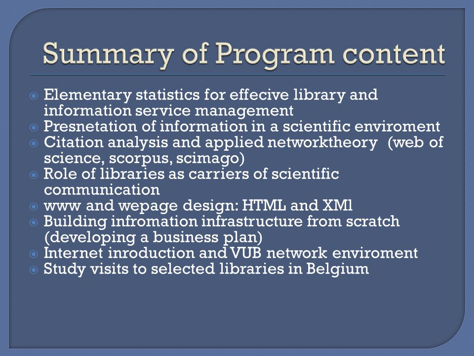  Elementary statistics for effecive library and information service management  Presnetation of information in a scientific enviroment  Citation analysis and applied networktheory (web of science, scorpus, scimago)  Role of libraries as carriers of scientific communication  www and wepage design: HTML and XMl  Building infromation infrastructure from scratch (developing a business plan)  Internet inroduction and VUB network enviroment  Study visits to selected libraries in Belgium