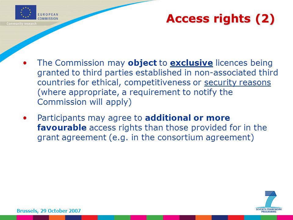 Brussels, 29 October 2007 Access rights (2) The Commission may object to exclusive licences being granted to third parties established in non-associated third countries for ethical, competitiveness or security reasons (where appropriate, a requirement to notify the Commission will apply) Participants may agree to additional or more favourable access rights than those provided for in the grant agreement (e.g.