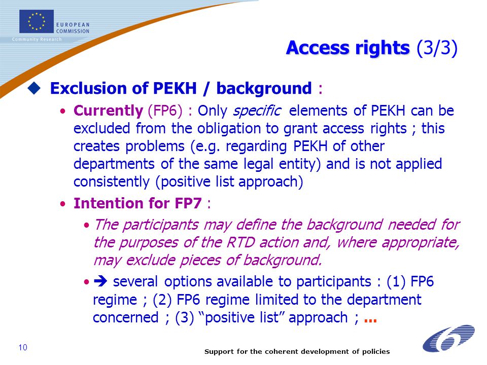 Support for the coherent development of policies 10 Access rights Access rights (3/3)  Exclusion of PEKH / background : Currently (FP6) : Only specific elements of PEKH can be excluded from the obligation to grant access rights ; this creates problems (e.g.