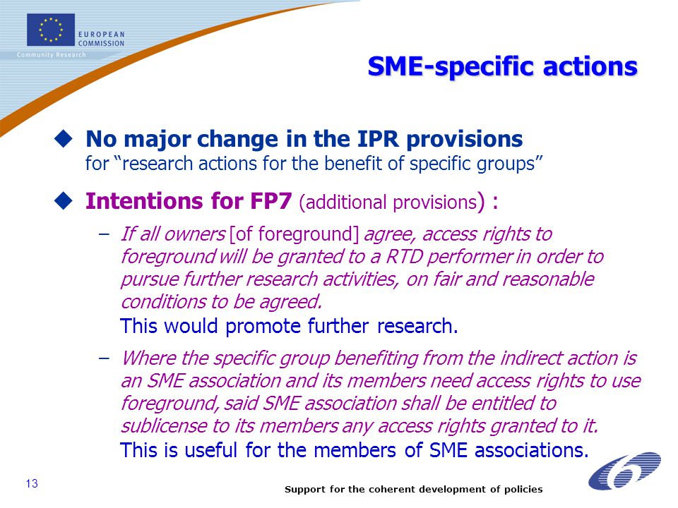 Support for the coherent development of policies 13 SME-specific actions  No major change in the IPR provisions for research actions for the benefit of specific groups  Intentions for FP7 (additional provisions ) : –If all owners [of foreground] agree, access rights to foreground will be granted to a RTD performer in order to pursue further research activities, on fair and reasonable conditions to be agreed.