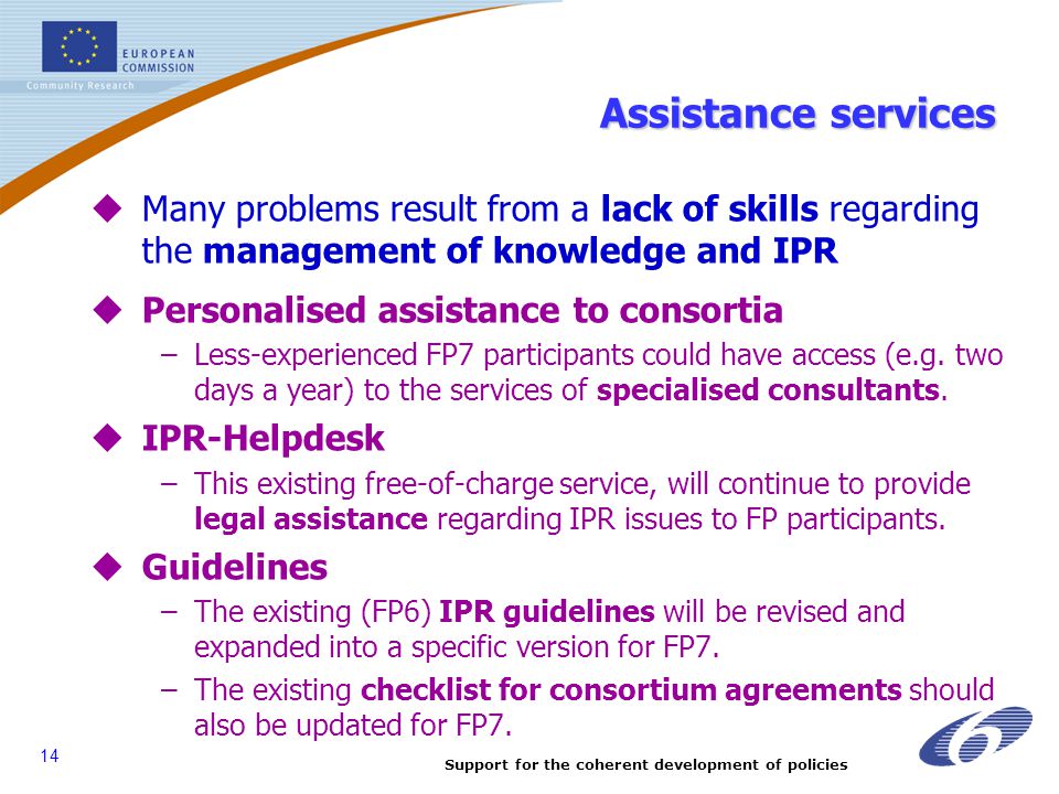 Support for the coherent development of policies 14 Assistance services  Many problems result from a lack of skills regarding the management of knowledge and IPR  Personalised assistance to consortia –Less-experienced FP7 participants could have access (e.g.