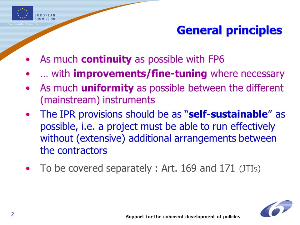 2 General principles As much continuity as possible with FP6 … with improvements/fine-tuning where necessary As much uniformity as possible between the different (mainstream) instruments The IPR provisions should be as self-sustainable as possible, i.e.