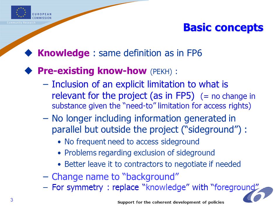 Support for the coherent development of policies 3 Basic concepts  Knowledge : same definition as in FP6  Pre-existing know-how (PEKH) : –Inclusion of an explicit limitation to what is relevant for the project (as in FP5) (= no change in substance given the need-to limitation for access rights) –No longer including information generated in parallel but outside the project ( sideground ) : No frequent need to access sideground Problems regarding exclusion of sideground Better leave it to contractors to negotiate if needed –Change name to background –For symmetry : replace knowledge with foreground