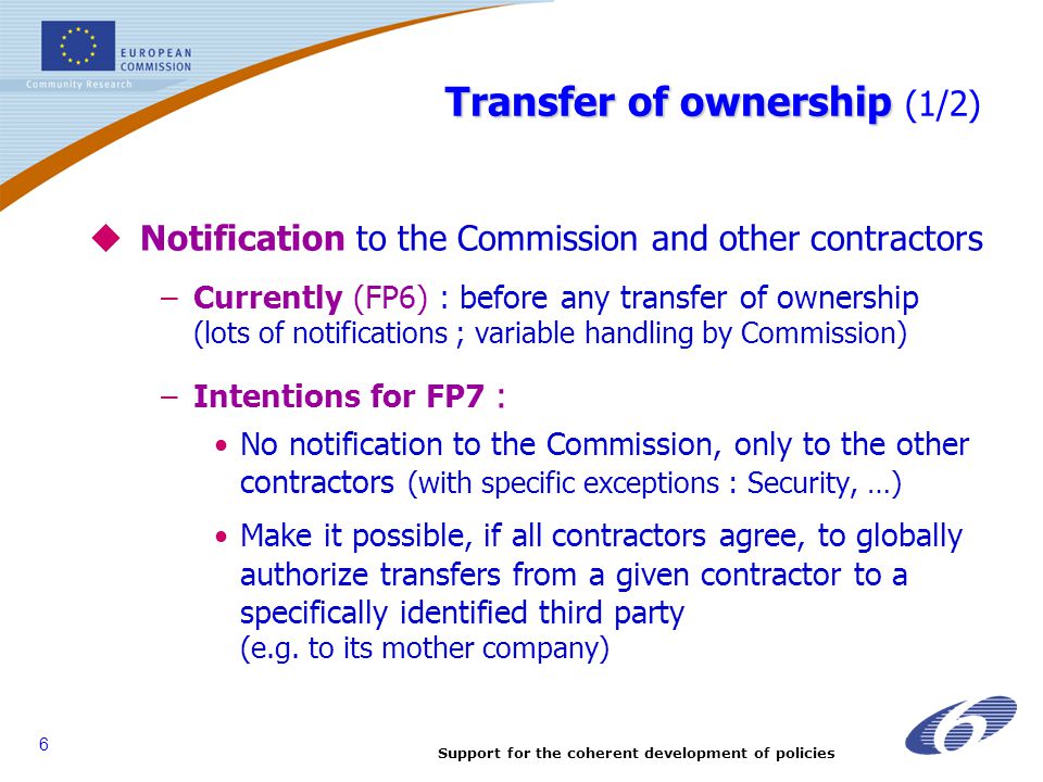 Support for the coherent development of policies 6 Transfer of ownership Transfer of ownership (1/2)  Notification to the Commission and other contractors –Currently (FP6) : before any transfer of ownership (lots of notifications ; variable handling by Commission) –Intentions for FP7 : No notification to the Commission, only to the other contractors (with specific exceptions : Security, …) Make it possible, if all contractors agree, to globally authorize transfers from a given contractor to a specifically identified third party (e.g.