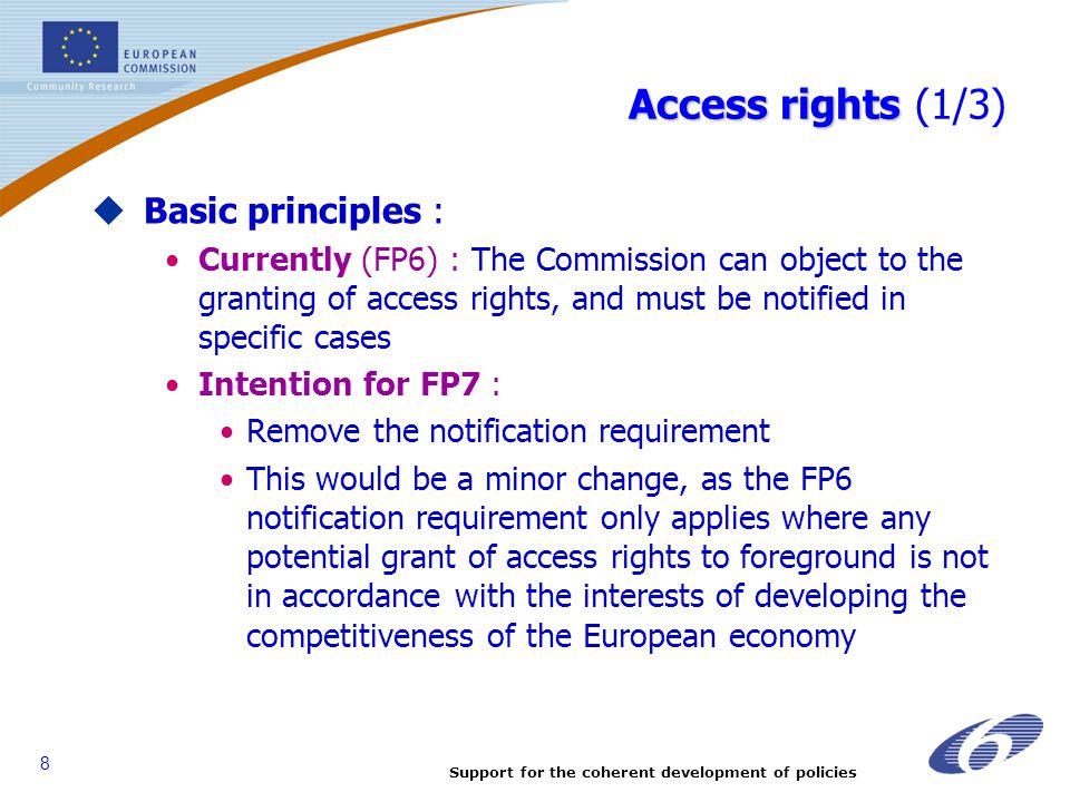 Support for the coherent development of policies 8 Access rights Access rights (1/3)  Basic principles : Currently (FP6) : The Commission can object to the granting of access rights, and must be notified in specific cases Intention for FP7 : Remove the notification requirement This would be a minor change, as the FP6 notification requirement only applies where any potential grant of access rights to foreground is not in accordance with the interests of developing the competitiveness of the European economy