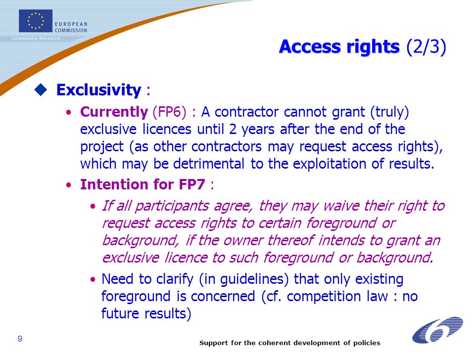 Support for the coherent development of policies 9 Access rights Access rights (2/3)  Exclusivity : Currently (FP6) : A contractor cannot grant (truly) exclusive licences until 2 years after the end of the project (as other contractors may request access rights), which may be detrimental to the exploitation of results.