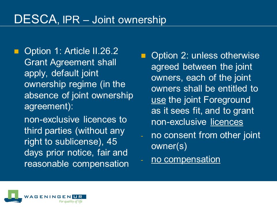 DESCA, IPR – Joint ownership Option 1: Article II.26.2 Grant Agreement shall apply, default joint ownership regime (in the absence of joint ownership agreement): non-exclusive licences to third parties (without any right to sublicense), 45 days prior notice, fair and reasonable compensation Option 2: unless otherwise agreed between the joint owners, each of the joint owners shall be entitled to use the joint Foreground as it sees fit, and to grant non-exclusive licences - no consent from other joint owner(s) - no compensation